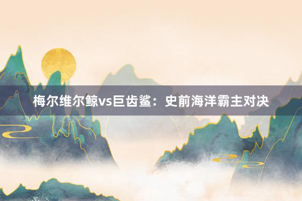 梅尔维尔鲸vs巨齿鲨：史前海洋霸主对决
